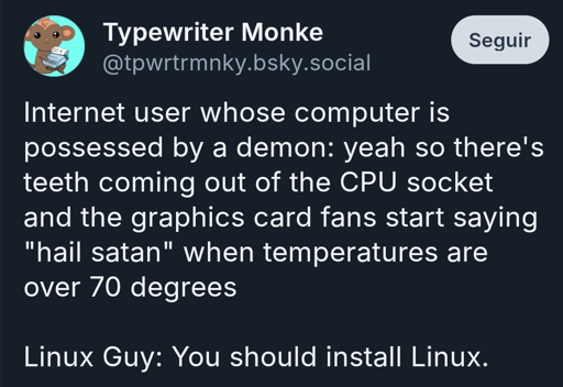 Blusky user Typewriter Monke (@tpwrtrmnky.bsky.social) writes:

Internet user whose computer is possessed by a demon: yeah so there's teeth coming out of the CPU socket and the graphics card fans start saying "hail satan" when temperatures are over 70 degrees

Linux Guy: You should install Linux.